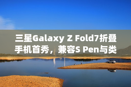 三星Galaxy Z Fold7折叠手机首秀，兼容S Pen与类Apple Pencil新技术