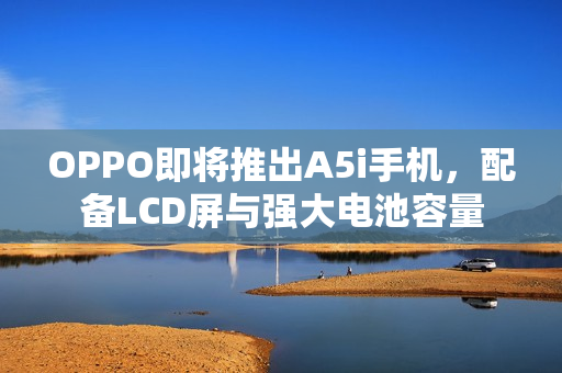 OPPO即将推出A5i手机，配备LCD屏与强大电池容量