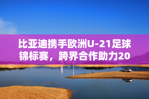 比亚迪携手欧洲U-21足球锦标赛，跨界合作助力2025年盛事