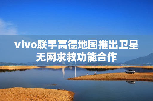 vivo联手高德地图推出卫星无网求救功能合作
