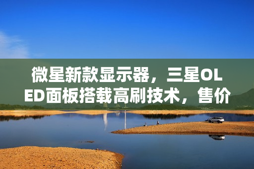 微星新款显示器,三星OLED面板搭载高刷技术,售价6499元开售! 微星新款显示器,三星OLED面板搭载高刷技术,售价6499元开售!