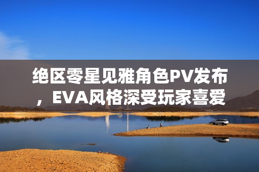 绝区零星见雅角色PV发布，EVA风格深受玩家喜爱