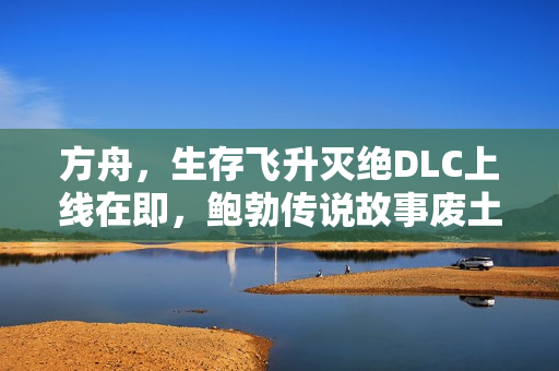 方舟，生存飞升灭绝DLC上线在即，鲍勃传说故事废土之战即将开启