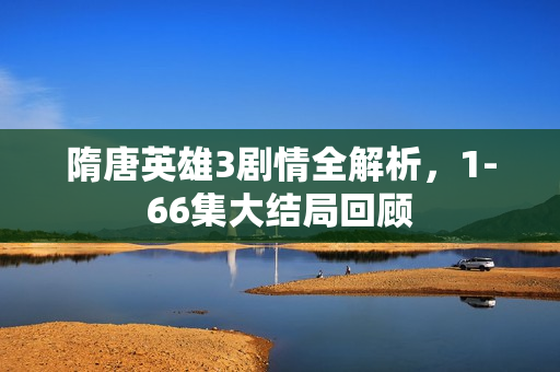 隋唐英雄3剧情全解析，1-66集大结局回顾