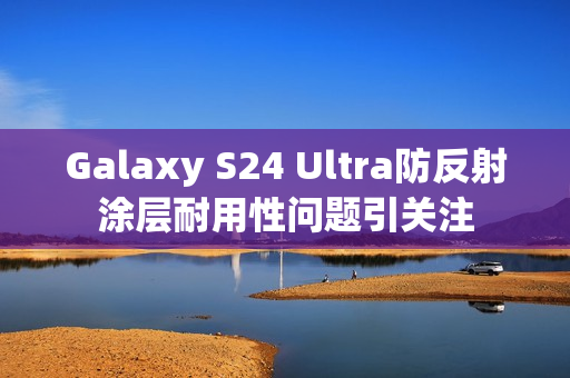 Galaxy S24 Ultra防反射涂层耐用性问题引关注