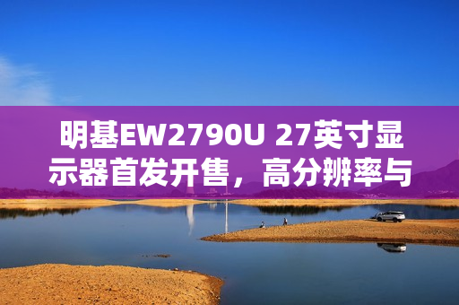 明基EW2790U 27英寸显示器首发开售，高分辨率与深度色彩体验，首发价仅3699元