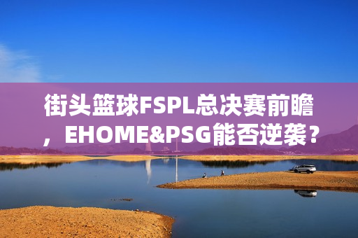 街头篮球FSPL总决赛前瞻，EHOME&PSG能否逆袭？