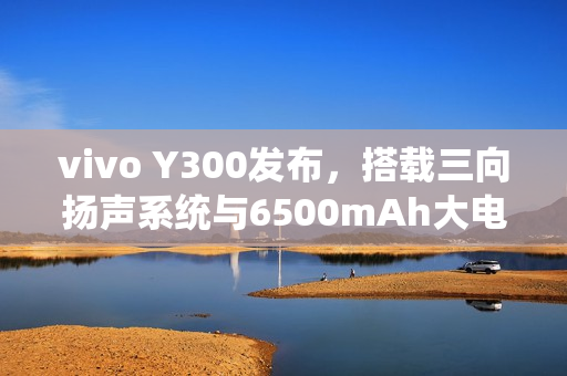 vivo Y300发布，搭载三向扬声系统与6500mAh大电池，售价1399元起