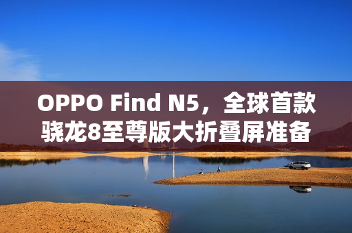 OPPO Find N5,全球首款骁龙8至尊版大折叠屏准备就绪! OPPO Find N5,全球首款骁龙8至尊版大折叠屏准备就绪!