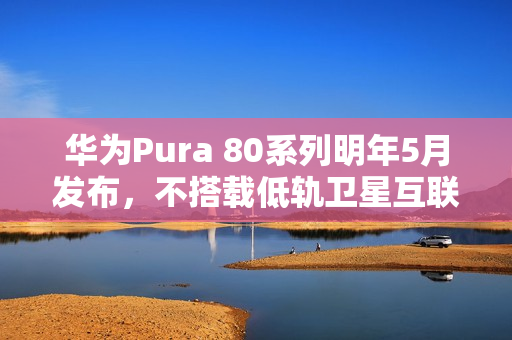 华为Pura 80系列明年5月发布,不搭载低轨卫星互联网功能 华为Pura 80系列明年5月发布,不搭载低轨卫星互联网功能