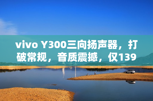 vivo Y300三向扬声器，打破常规，音质震撼，仅1399元起！