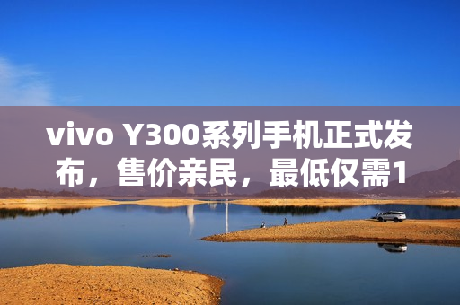 vivo Y300系列手机正式发布，售价亲民，最低仅需1399元起！