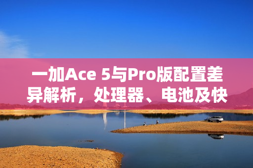 一加Ace 5与Pro版配置差异解析,处理器、电池及快充成主要差异 一加Ace 5与Pro版配置差异解析,处理器、电池及快充成主要差异