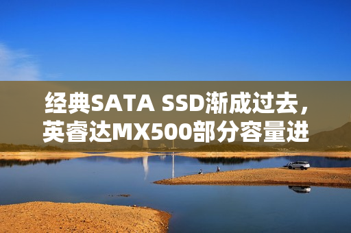 经典SATA SSD渐成过去，英睿达MX500部分容量进入EOL状态