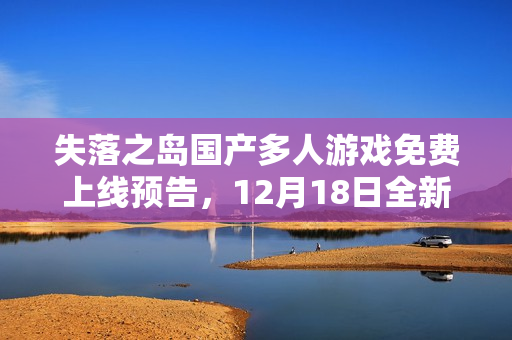 失落之岛国产多人游戏免费上线预告，12月18日全新开放，20分钟演示视频揭晓游戏体验