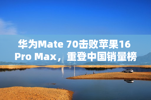 华为Mate 70击败苹果16 Pro Max，重登中国销量榜首