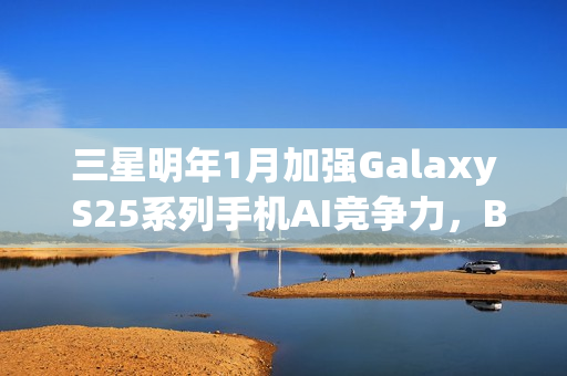 三星明年1月加强Galaxy S25系列手机AI竞争力，Bixby接入大模型升级来袭