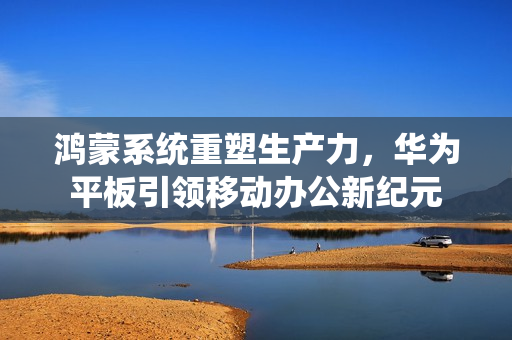 鸿蒙系统重塑生产力，华为平板引领移动办公新纪元