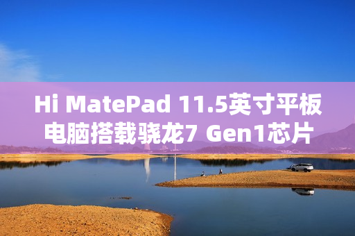 Hi MatePad 11.5英寸平板电脑搭载骁龙7 Gen1芯片，超值到手价1399元起！