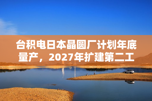 台积电日本晶圆厂计划年底量产，2027年扩建第二工厂
