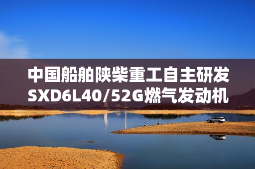 中国船舶陕柴重工自主研发SXD6L40/52G燃气发动机填补国内空白，成功通过性能鉴定，功率达605kW单缸输出