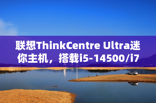 联想ThinkCentre Ultra迷你主机，搭载i5-14500/i7-14700与RTX 4060显卡，售价仅12986元起！