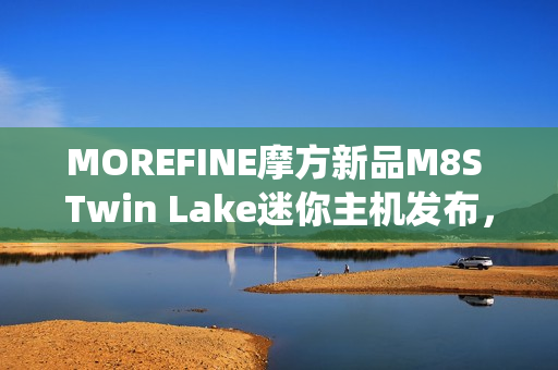 MOREFINE摩方新品M8S Twin Lake迷你主机发布，搭载英特尔N150处理器，双千兆网口准系统仅需959元