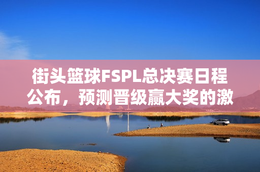 街头篮球FSPL总决赛日程公布，预测晋级赢大奖的激烈战场开启！