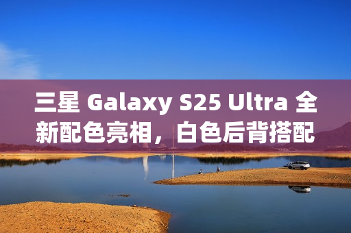 三星 Galaxy S25 Ultra 全新配色亮相，白色后背搭配银色中框设计亮相