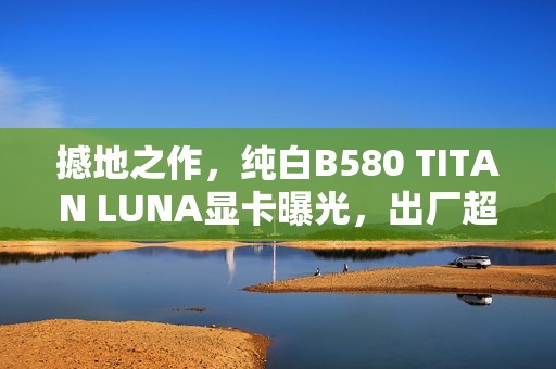 撼地之作，纯白B580 TITAN LUNA显卡曝光，出厂超频性能惊艳亮相