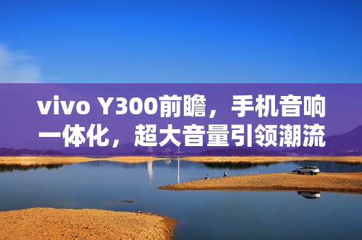 vivo Y300前瞻，手机音响一体化，超大音量引领潮流
