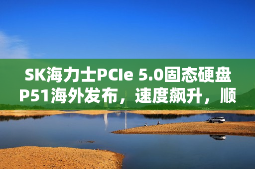 SK海力士PCIe 5.0固态硬盘P51海外发布，速度飙升，顺序读写达14GB/s，随机性能卓越