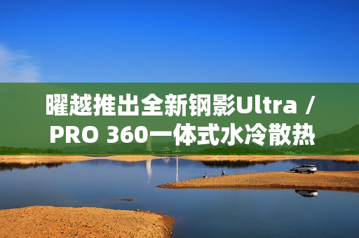 曜越推出全新钢影Ultra / PRO 360一体式水冷散热器，黑白双色带屏设计亮相市场