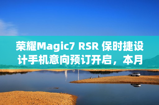 荣耀Magic7 RSR 保时捷设计手机意向预订开启,本月下旬盛大发布 荣耀Magic7 RSR 保时捷设计手机意向预订开启,本月下旬盛大发布