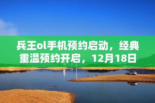 兵王ol手机预约启动，经典重温预约开启，12月18日再续回忆篇章