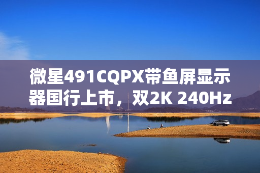 微星491CQPX带鱼屏显示器国行上市，双2K 240Hz QD-OLED巨屏来袭，售价6499元