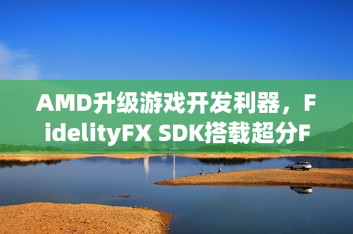 AMD升级游戏开发利器，FidelityFX SDK搭载超分FSR技术3.1.3全新来袭