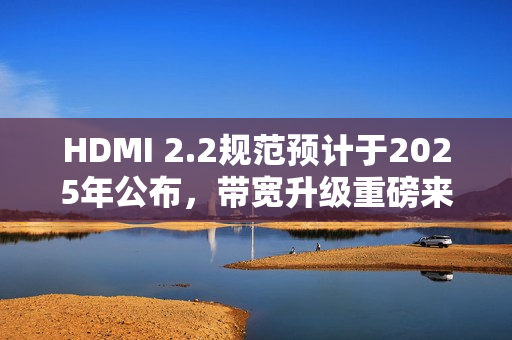 HDMI 2.2规范预计于2025年公布，带宽升级重磅来袭