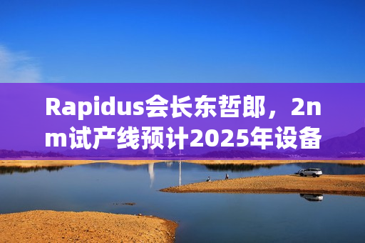 Rapidus会长东哲郎，2nm试产线预计2025年设备就绪，4月启动投产