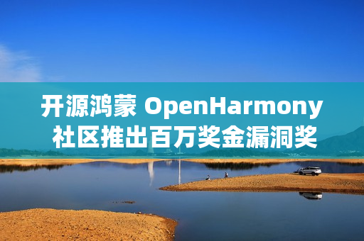 开源鸿蒙 OpenHarmony 社区推出百万奖金漏洞奖励计划额外激励