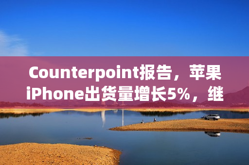 Counterpoint报告，苹果iPhone出货量增长5%，继续稳坐全球第二大手机品牌宝座