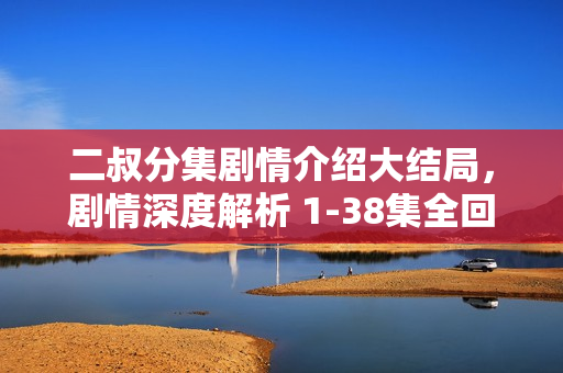 二叔分集剧情介绍大结局，剧情深度解析 1-38集全回顾