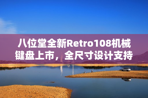 八位堂全新Retro108机械键盘上市，全尺寸设计支持热插拔与双配色版本，仅售629元