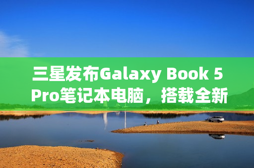 三星发布Galaxy Book 5 Pro笔记本电脑，搭载全新英特尔酷睿处理器