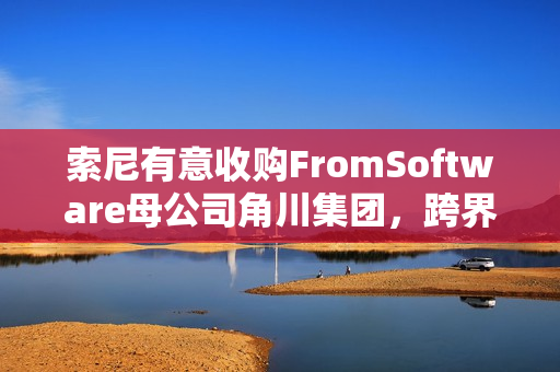 索尼有意收购FromSoftware母公司角川集团，跨界合作新动向