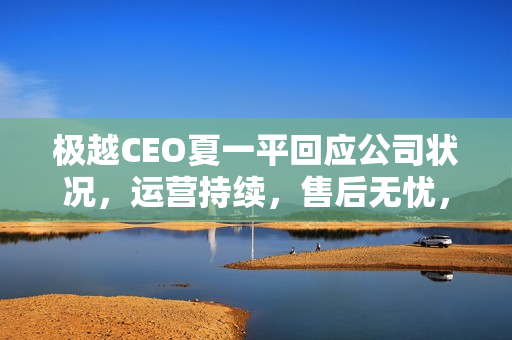 极越CEO夏一平回应公司状况，运营持续，售后无忧，股东承担员工离职赔偿