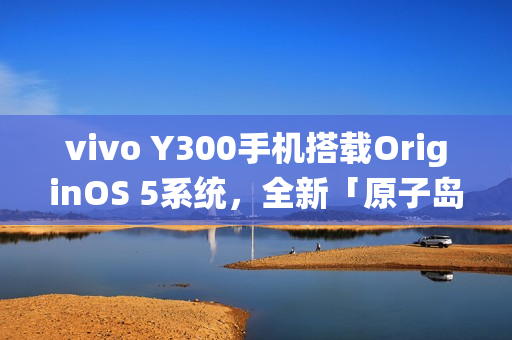 vivo Y300手机搭载OriginOS 5系统，全新「原子岛」功能亮相