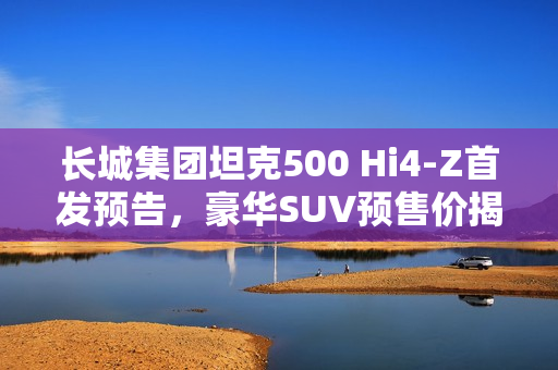 长城集团坦克500 Hi4-Z首发预告，豪华SUV预售价揭晓，仅需37.98万元起！