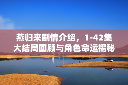 燕归来剧情介绍，1-42集大结局回顾与角色命运揭秘