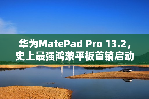 华为MatePad Pro 13.2，史上最强鸿蒙平板首销启动，价格5199元起